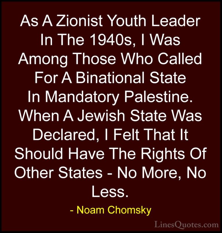 Noam Chomsky Quotes (91) - As A Zionist Youth Leader In The 1940s... - QuotesAs A Zionist Youth Leader In The 1940s, I Was Among Those Who Called For A Binational State In Mandatory Palestine. When A Jewish State Was Declared, I Felt That It Should Have The Rights Of Other States - No More, No Less.