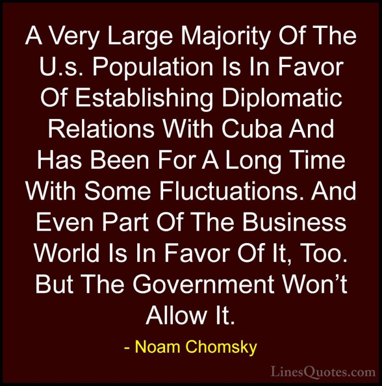 Noam Chomsky Quotes (92) - A Very Large Majority Of The U.s. Popu... - QuotesA Very Large Majority Of The U.s. Population Is In Favor Of Establishing Diplomatic Relations With Cuba And Has Been For A Long Time With Some Fluctuations. And Even Part Of The Business World Is In Favor Of It, Too. But The Government Won't Allow It.