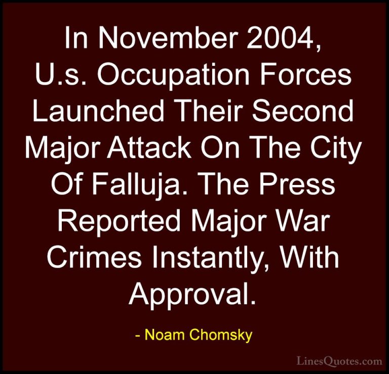 Noam Chomsky Quotes (93) - In November 2004, U.s. Occupation Forc... - QuotesIn November 2004, U.s. Occupation Forces Launched Their Second Major Attack On The City Of Falluja. The Press Reported Major War Crimes Instantly, With Approval.