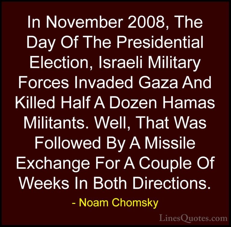 Noam Chomsky Quotes (97) - In November 2008, The Day Of The Presi... - QuotesIn November 2008, The Day Of The Presidential Election, Israeli Military Forces Invaded Gaza And Killed Half A Dozen Hamas Militants. Well, That Was Followed By A Missile Exchange For A Couple Of Weeks In Both Directions.
