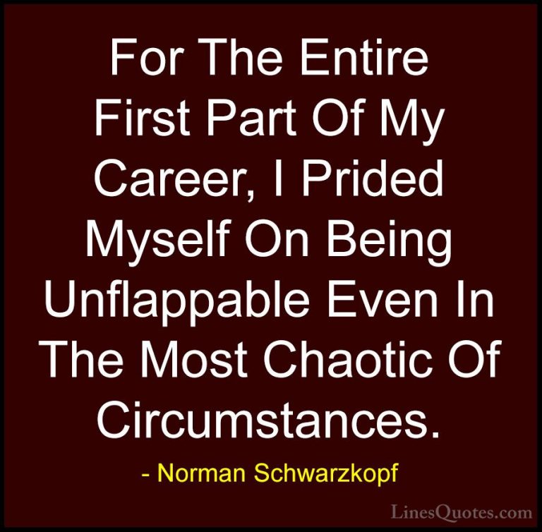 Norman Schwarzkopf Quotes (10) - For The Entire First Part Of My ... - QuotesFor The Entire First Part Of My Career, I Prided Myself On Being Unflappable Even In The Most Chaotic Of Circumstances.