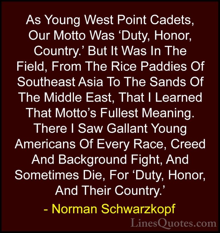 Norman Schwarzkopf Quotes (13) - As Young West Point Cadets, Our ... - QuotesAs Young West Point Cadets, Our Motto Was 'Duty, Honor, Country.' But It Was In The Field, From The Rice Paddies Of Southeast Asia To The Sands Of The Middle East, That I Learned That Motto's Fullest Meaning. There I Saw Gallant Young Americans Of Every Race, Creed And Background Fight, And Sometimes Die, For 'Duty, Honor, And Their Country.'