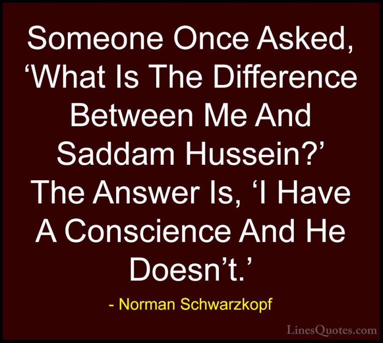Norman Schwarzkopf Quotes (14) - Someone Once Asked, 'What Is The... - QuotesSomeone Once Asked, 'What Is The Difference Between Me And Saddam Hussein?' The Answer Is, 'I Have A Conscience And He Doesn't.'