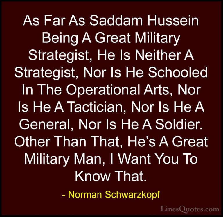 Norman Schwarzkopf Quotes (18) - As Far As Saddam Hussein Being A... - QuotesAs Far As Saddam Hussein Being A Great Military Strategist, He Is Neither A Strategist, Nor Is He Schooled In The Operational Arts, Nor Is He A Tactician, Nor Is He A General, Nor Is He A Soldier. Other Than That, He's A Great Military Man, I Want You To Know That.
