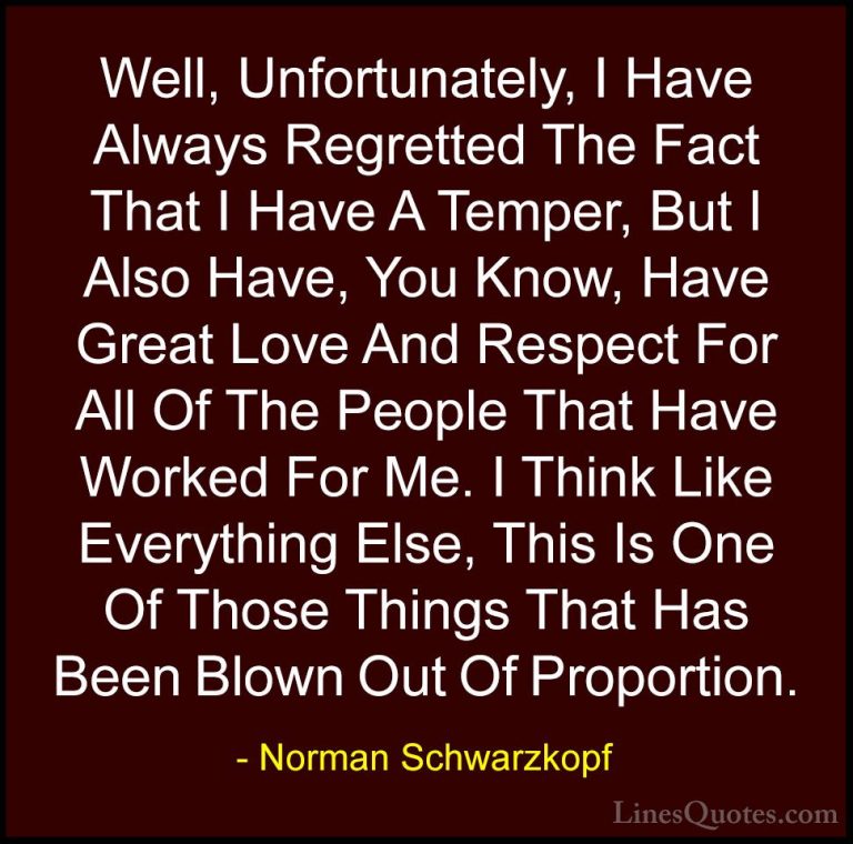 Norman Schwarzkopf Quotes (19) - Well, Unfortunately, I Have Alwa... - QuotesWell, Unfortunately, I Have Always Regretted The Fact That I Have A Temper, But I Also Have, You Know, Have Great Love And Respect For All Of The People That Have Worked For Me. I Think Like Everything Else, This Is One Of Those Things That Has Been Blown Out Of Proportion.