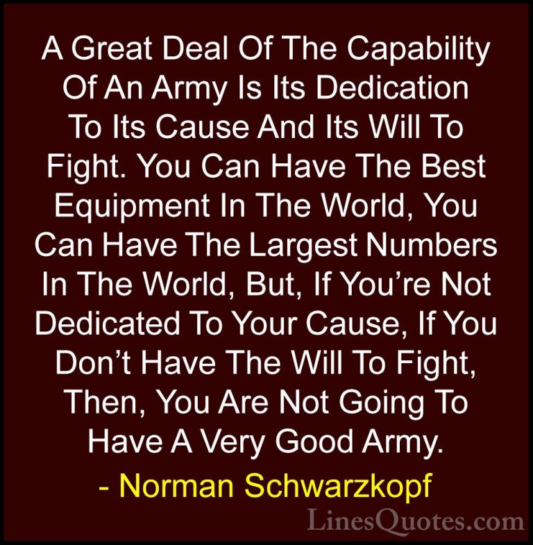 Norman Schwarzkopf Quotes (2) - A Great Deal Of The Capability Of... - QuotesA Great Deal Of The Capability Of An Army Is Its Dedication To Its Cause And Its Will To Fight. You Can Have The Best Equipment In The World, You Can Have The Largest Numbers In The World, But, If You're Not Dedicated To Your Cause, If You Don't Have The Will To Fight, Then, You Are Not Going To Have A Very Good Army.