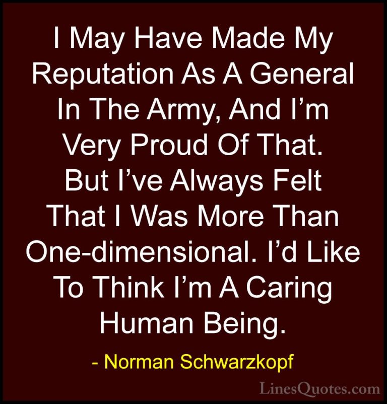 Norman Schwarzkopf Quotes (20) - I May Have Made My Reputation As... - QuotesI May Have Made My Reputation As A General In The Army, And I'm Very Proud Of That. But I've Always Felt That I Was More Than One-dimensional. I'd Like To Think I'm A Caring Human Being.