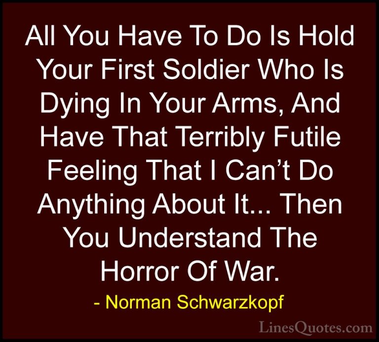 Norman Schwarzkopf Quotes (21) - All You Have To Do Is Hold Your ... - QuotesAll You Have To Do Is Hold Your First Soldier Who Is Dying In Your Arms, And Have That Terribly Futile Feeling That I Can't Do Anything About It... Then You Understand The Horror Of War.