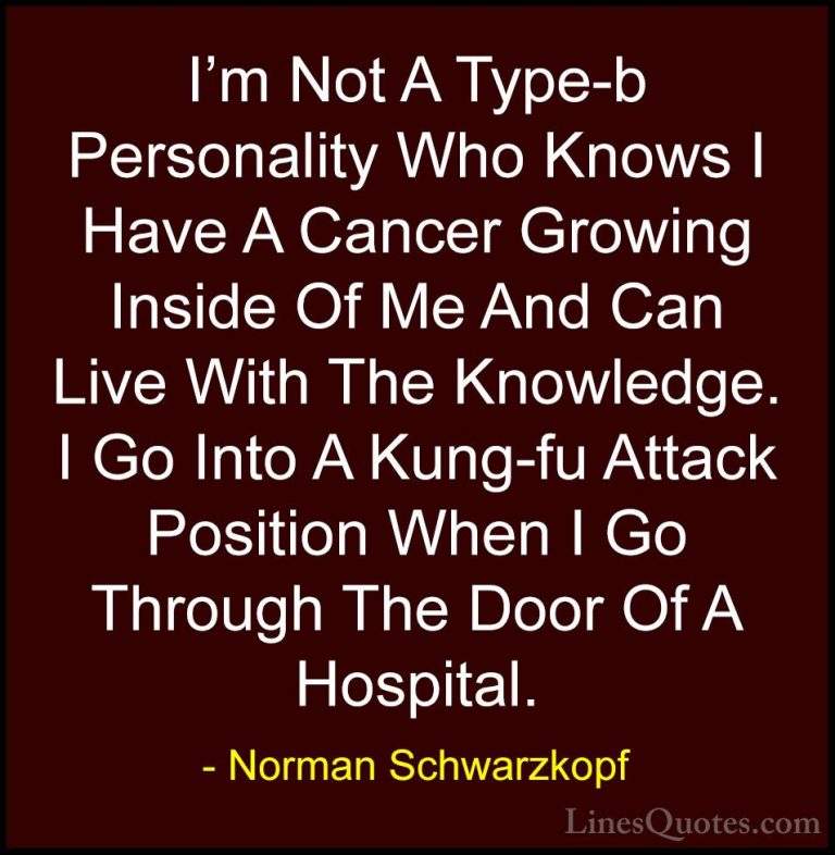 Norman Schwarzkopf Quotes (23) - I'm Not A Type-b Personality Who... - QuotesI'm Not A Type-b Personality Who Knows I Have A Cancer Growing Inside Of Me And Can Live With The Knowledge. I Go Into A Kung-fu Attack Position When I Go Through The Door Of A Hospital.