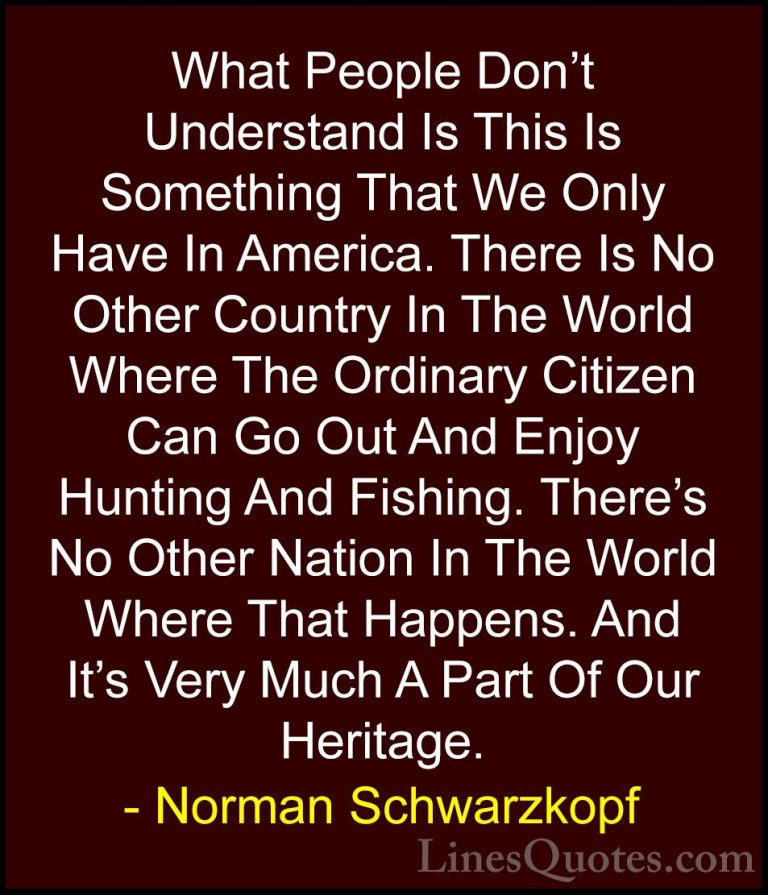 Norman Schwarzkopf Quotes (27) - What People Don't Understand Is ... - QuotesWhat People Don't Understand Is This Is Something That We Only Have In America. There Is No Other Country In The World Where The Ordinary Citizen Can Go Out And Enjoy Hunting And Fishing. There's No Other Nation In The World Where That Happens. And It's Very Much A Part Of Our Heritage.