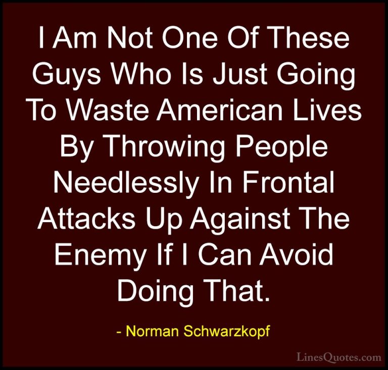 Norman Schwarzkopf Quotes (29) - I Am Not One Of These Guys Who I... - QuotesI Am Not One Of These Guys Who Is Just Going To Waste American Lives By Throwing People Needlessly In Frontal Attacks Up Against The Enemy If I Can Avoid Doing That.