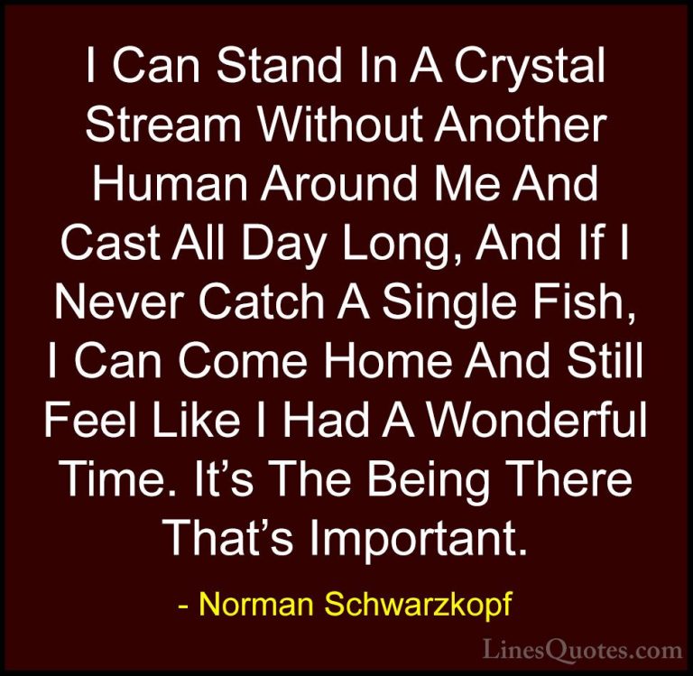 Norman Schwarzkopf Quotes (30) - I Can Stand In A Crystal Stream ... - QuotesI Can Stand In A Crystal Stream Without Another Human Around Me And Cast All Day Long, And If I Never Catch A Single Fish, I Can Come Home And Still Feel Like I Had A Wonderful Time. It's The Being There That's Important.