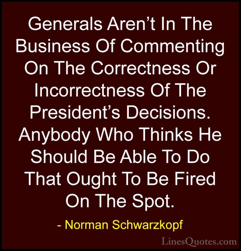 Norman Schwarzkopf Quotes (31) - Generals Aren't In The Business ... - QuotesGenerals Aren't In The Business Of Commenting On The Correctness Or Incorrectness Of The President's Decisions. Anybody Who Thinks He Should Be Able To Do That Ought To Be Fired On The Spot.
