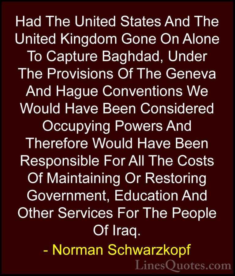 Norman Schwarzkopf Quotes (38) - Had The United States And The Un... - QuotesHad The United States And The United Kingdom Gone On Alone To Capture Baghdad, Under The Provisions Of The Geneva And Hague Conventions We Would Have Been Considered Occupying Powers And Therefore Would Have Been Responsible For All The Costs Of Maintaining Or Restoring Government, Education And Other Services For The People Of Iraq.