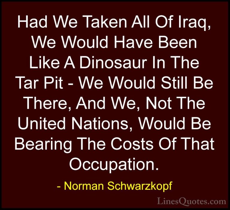 Norman Schwarzkopf Quotes (39) - Had We Taken All Of Iraq, We Wou... - QuotesHad We Taken All Of Iraq, We Would Have Been Like A Dinosaur In The Tar Pit - We Would Still Be There, And We, Not The United Nations, Would Be Bearing The Costs Of That Occupation.