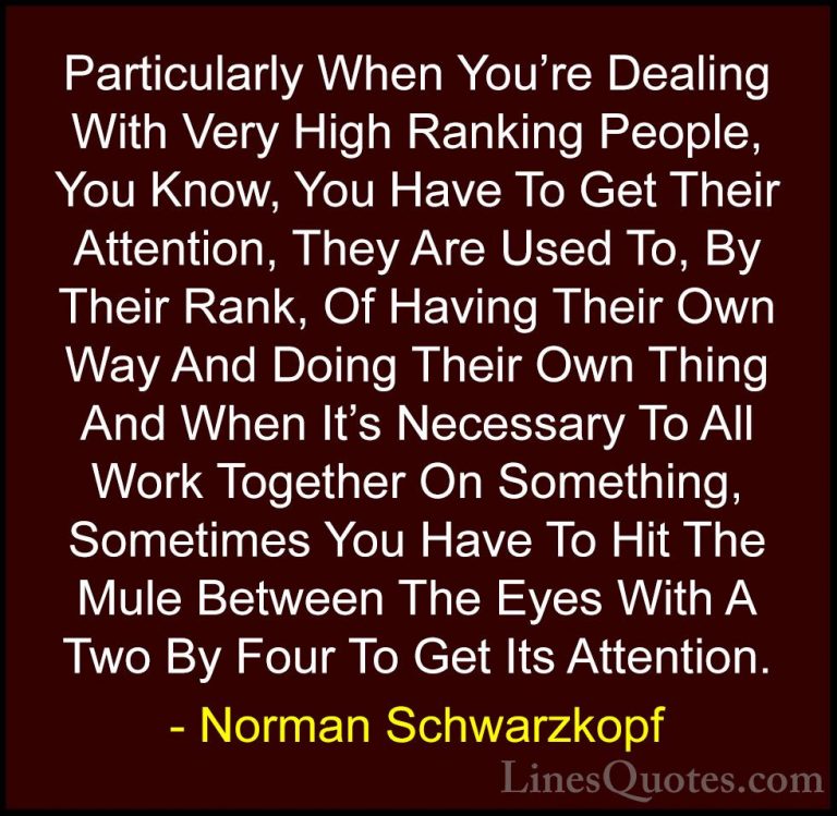 Norman Schwarzkopf Quotes (40) - Particularly When You're Dealing... - QuotesParticularly When You're Dealing With Very High Ranking People, You Know, You Have To Get Their Attention, They Are Used To, By Their Rank, Of Having Their Own Way And Doing Their Own Thing And When It's Necessary To All Work Together On Something, Sometimes You Have To Hit The Mule Between The Eyes With A Two By Four To Get Its Attention.