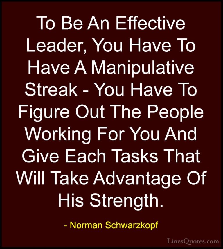 Norman Schwarzkopf Quotes (41) - To Be An Effective Leader, You H... - QuotesTo Be An Effective Leader, You Have To Have A Manipulative Streak - You Have To Figure Out The People Working For You And Give Each Tasks That Will Take Advantage Of His Strength.