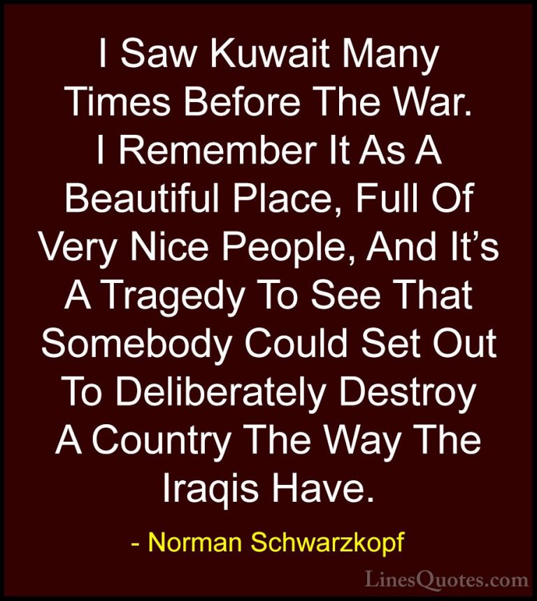 Norman Schwarzkopf Quotes (43) - I Saw Kuwait Many Times Before T... - QuotesI Saw Kuwait Many Times Before The War. I Remember It As A Beautiful Place, Full Of Very Nice People, And It's A Tragedy To See That Somebody Could Set Out To Deliberately Destroy A Country The Way The Iraqis Have.