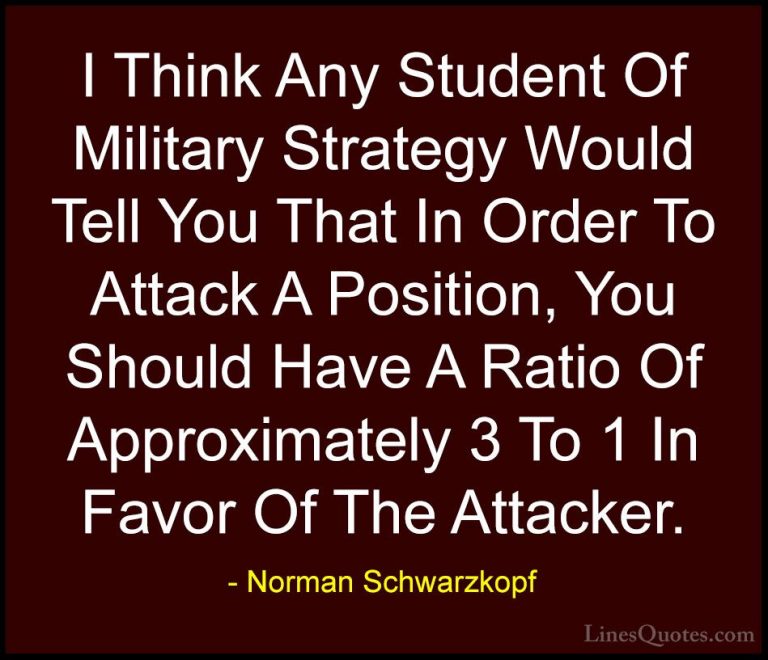 Norman Schwarzkopf Quotes (45) - I Think Any Student Of Military ... - QuotesI Think Any Student Of Military Strategy Would Tell You That In Order To Attack A Position, You Should Have A Ratio Of Approximately 3 To 1 In Favor Of The Attacker.