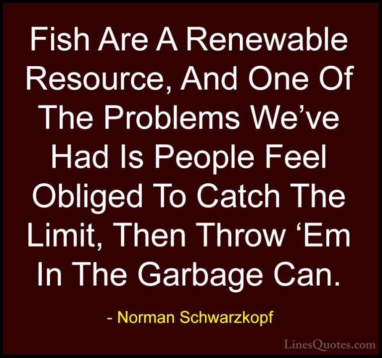 Norman Schwarzkopf Quotes (55) - Fish Are A Renewable Resource, A... - QuotesFish Are A Renewable Resource, And One Of The Problems We've Had Is People Feel Obliged To Catch The Limit, Then Throw 'Em In The Garbage Can.