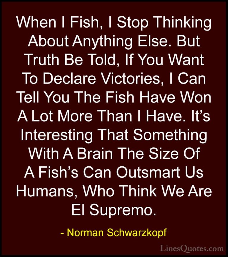 Norman Schwarzkopf Quotes (56) - When I Fish, I Stop Thinking Abo... - QuotesWhen I Fish, I Stop Thinking About Anything Else. But Truth Be Told, If You Want To Declare Victories, I Can Tell You The Fish Have Won A Lot More Than I Have. It's Interesting That Something With A Brain The Size Of A Fish's Can Outsmart Us Humans, Who Think We Are El Supremo.