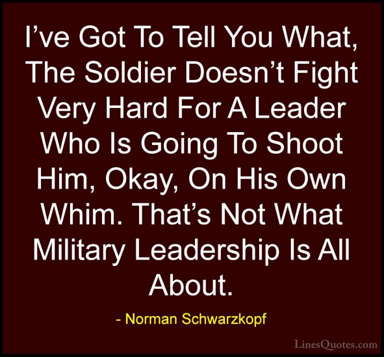 Norman Schwarzkopf Quotes (57) - I've Got To Tell You What, The S... - QuotesI've Got To Tell You What, The Soldier Doesn't Fight Very Hard For A Leader Who Is Going To Shoot Him, Okay, On His Own Whim. That's Not What Military Leadership Is All About.