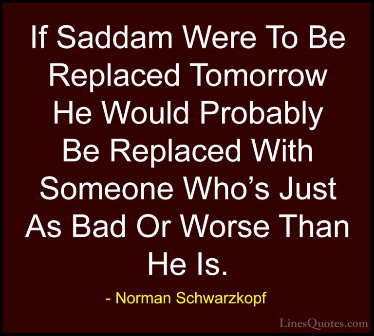 Norman Schwarzkopf Quotes (59) - If Saddam Were To Be Replaced To... - QuotesIf Saddam Were To Be Replaced Tomorrow He Would Probably Be Replaced With Someone Who's Just As Bad Or Worse Than He Is.