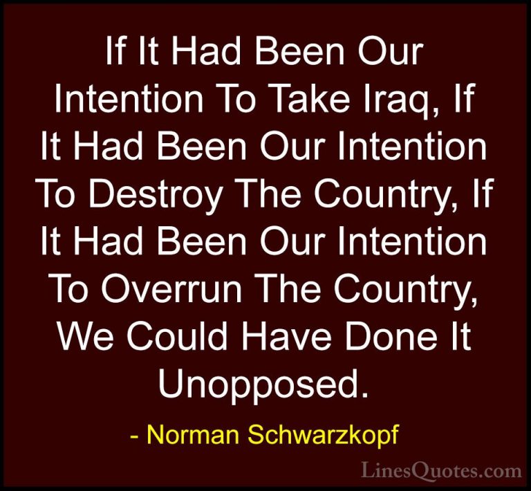 Norman Schwarzkopf Quotes (61) - If It Had Been Our Intention To ... - QuotesIf It Had Been Our Intention To Take Iraq, If It Had Been Our Intention To Destroy The Country, If It Had Been Our Intention To Overrun The Country, We Could Have Done It Unopposed.