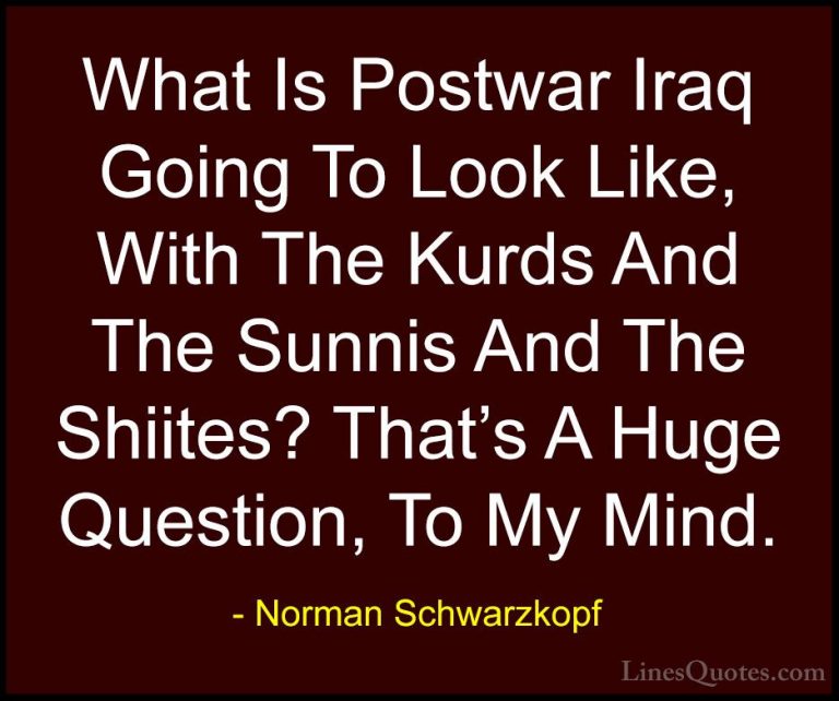 Norman Schwarzkopf Quotes (71) - What Is Postwar Iraq Going To Lo... - QuotesWhat Is Postwar Iraq Going To Look Like, With The Kurds And The Sunnis And The Shiites? That's A Huge Question, To My Mind.
