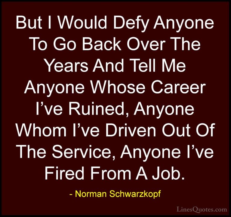 Norman Schwarzkopf Quotes (72) - But I Would Defy Anyone To Go Ba... - QuotesBut I Would Defy Anyone To Go Back Over The Years And Tell Me Anyone Whose Career I've Ruined, Anyone Whom I've Driven Out Of The Service, Anyone I've Fired From A Job.