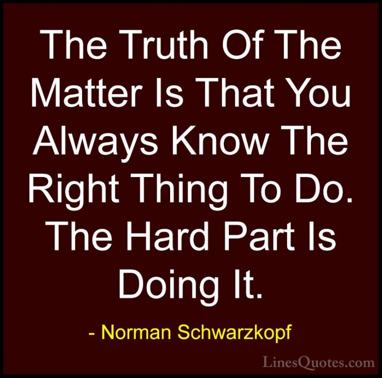 Norman Schwarzkopf Quotes (8) - The Truth Of The Matter Is That Y... - QuotesThe Truth Of The Matter Is That You Always Know The Right Thing To Do. The Hard Part Is Doing It.