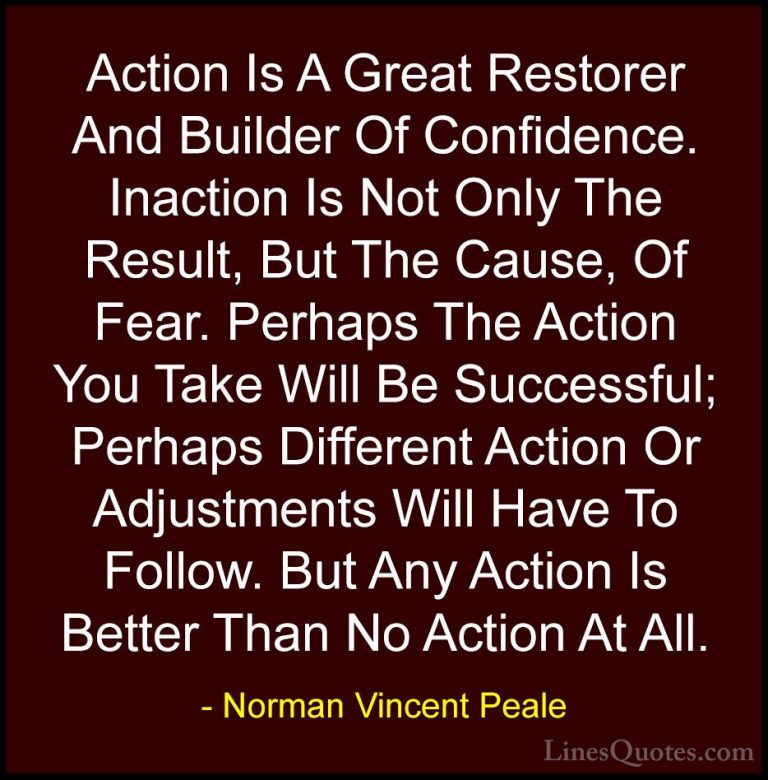 Norman Vincent Peale Quotes (13) - Action Is A Great Restorer And... - QuotesAction Is A Great Restorer And Builder Of Confidence. Inaction Is Not Only The Result, But The Cause, Of Fear. Perhaps The Action You Take Will Be Successful; Perhaps Different Action Or Adjustments Will Have To Follow. But Any Action Is Better Than No Action At All.