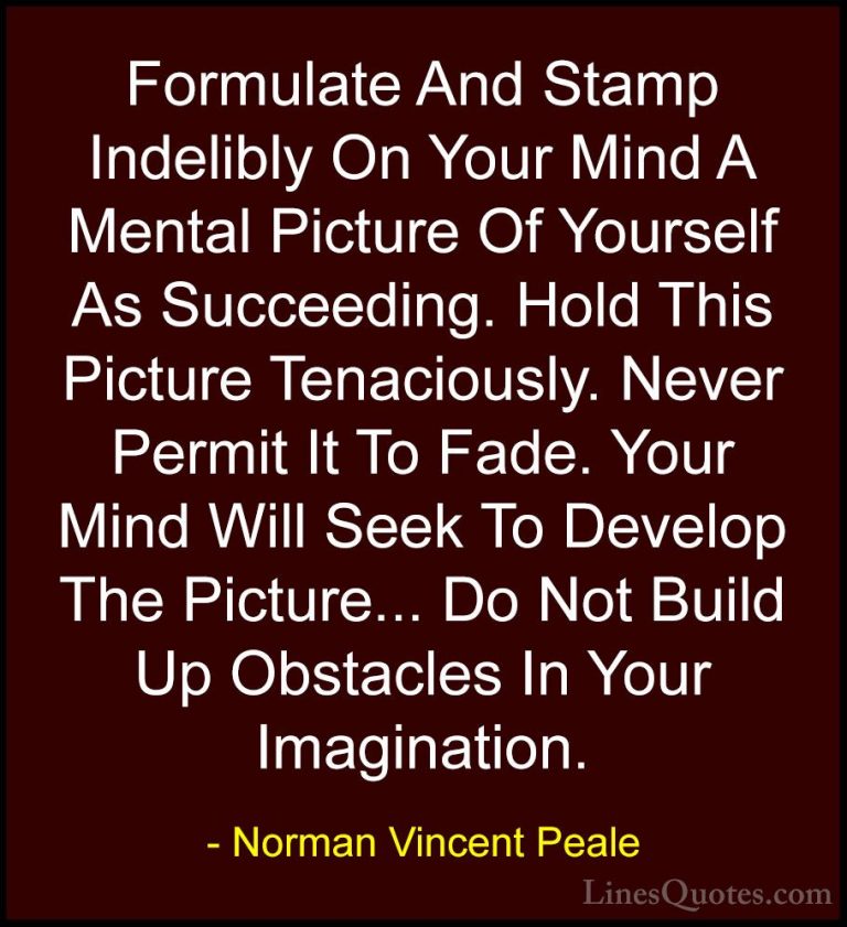 Norman Vincent Peale Quotes (17) - Formulate And Stamp Indelibly ... - QuotesFormulate And Stamp Indelibly On Your Mind A Mental Picture Of Yourself As Succeeding. Hold This Picture Tenaciously. Never Permit It To Fade. Your Mind Will Seek To Develop The Picture... Do Not Build Up Obstacles In Your Imagination.