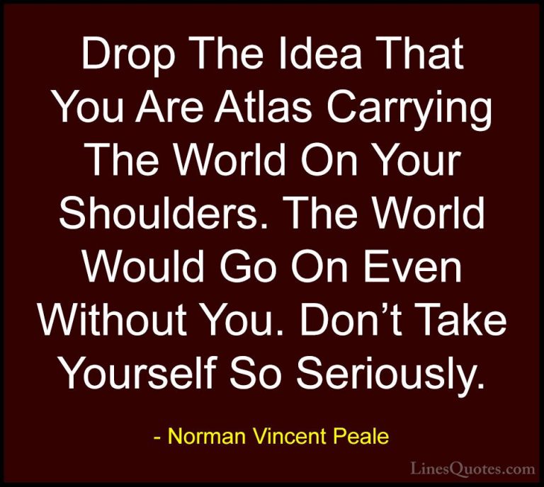Norman Vincent Peale Quotes (19) - Drop The Idea That You Are Atl... - QuotesDrop The Idea That You Are Atlas Carrying The World On Your Shoulders. The World Would Go On Even Without You. Don't Take Yourself So Seriously.