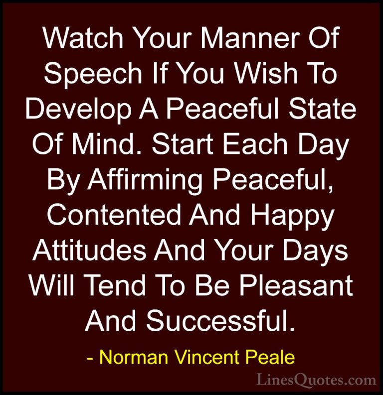 Norman Vincent Peale Quotes (6) - Watch Your Manner Of Speech If ... - QuotesWatch Your Manner Of Speech If You Wish To Develop A Peaceful State Of Mind. Start Each Day By Affirming Peaceful, Contented And Happy Attitudes And Your Days Will Tend To Be Pleasant And Successful.