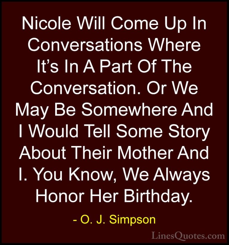 O. J. Simpson Quotes (17) - Nicole Will Come Up In Conversations ... - QuotesNicole Will Come Up In Conversations Where It's In A Part Of The Conversation. Or We May Be Somewhere And I Would Tell Some Story About Their Mother And I. You Know, We Always Honor Her Birthday.