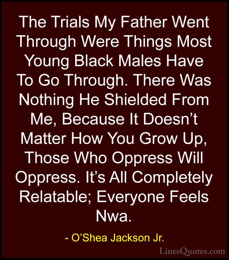 O'Shea Jackson Jr. Quotes (11) - The Trials My Father Went Throug... - QuotesThe Trials My Father Went Through Were Things Most Young Black Males Have To Go Through. There Was Nothing He Shielded From Me, Because It Doesn't Matter How You Grow Up, Those Who Oppress Will Oppress. It's All Completely Relatable; Everyone Feels Nwa.