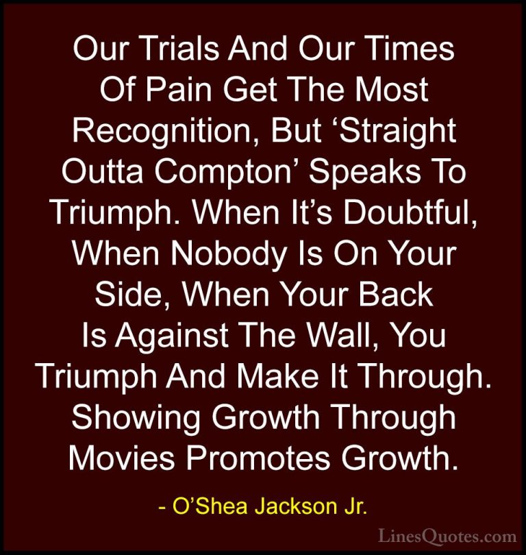 O'Shea Jackson Jr. Quotes (4) - Our Trials And Our Times Of Pain ... - QuotesOur Trials And Our Times Of Pain Get The Most Recognition, But 'Straight Outta Compton' Speaks To Triumph. When It's Doubtful, When Nobody Is On Your Side, When Your Back Is Against The Wall, You Triumph And Make It Through. Showing Growth Through Movies Promotes Growth.