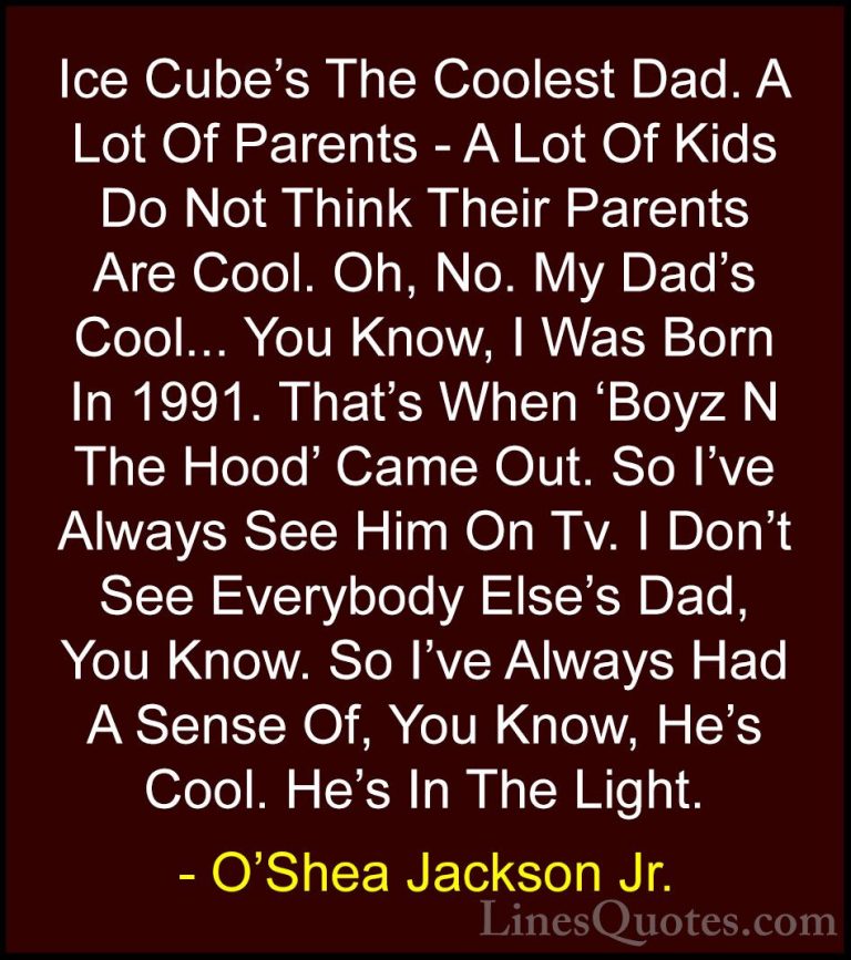 O'Shea Jackson Jr. Quotes (5) - Ice Cube's The Coolest Dad. A Lot... - QuotesIce Cube's The Coolest Dad. A Lot Of Parents - A Lot Of Kids Do Not Think Their Parents Are Cool. Oh, No. My Dad's Cool... You Know, I Was Born In 1991. That's When 'Boyz N The Hood' Came Out. So I've Always See Him On Tv. I Don't See Everybody Else's Dad, You Know. So I've Always Had A Sense Of, You Know, He's Cool. He's In The Light.