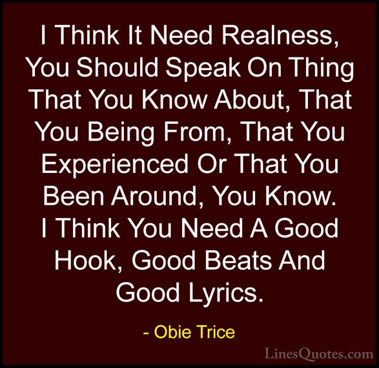 Obie Trice Quotes (17) - I Think It Need Realness, You Should Spe... - QuotesI Think It Need Realness, You Should Speak On Thing That You Know About, That You Being From, That You Experienced Or That You Been Around, You Know. I Think You Need A Good Hook, Good Beats And Good Lyrics.