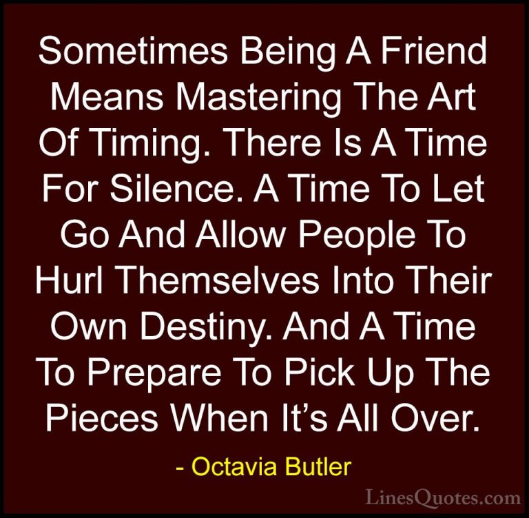 Octavia Butler Quotes (1) - Sometimes Being A Friend Means Master... - QuotesSometimes Being A Friend Means Mastering The Art Of Timing. There Is A Time For Silence. A Time To Let Go And Allow People To Hurl Themselves Into Their Own Destiny. And A Time To Prepare To Pick Up The Pieces When It's All Over.