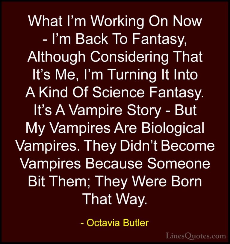 Octavia Butler Quotes (10) - What I'm Working On Now - I'm Back T... - QuotesWhat I'm Working On Now - I'm Back To Fantasy, Although Considering That It's Me, I'm Turning It Into A Kind Of Science Fantasy. It's A Vampire Story - But My Vampires Are Biological Vampires. They Didn't Become Vampires Because Someone Bit Them; They Were Born That Way.