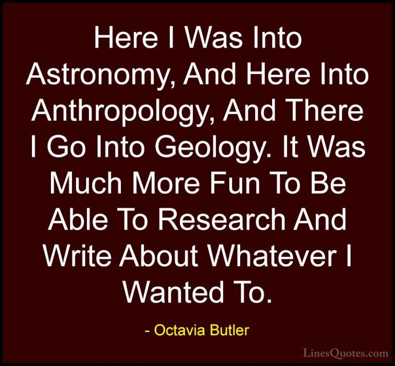 Octavia Butler Quotes (13) - Here I Was Into Astronomy, And Here ... - QuotesHere I Was Into Astronomy, And Here Into Anthropology, And There I Go Into Geology. It Was Much More Fun To Be Able To Research And Write About Whatever I Wanted To.