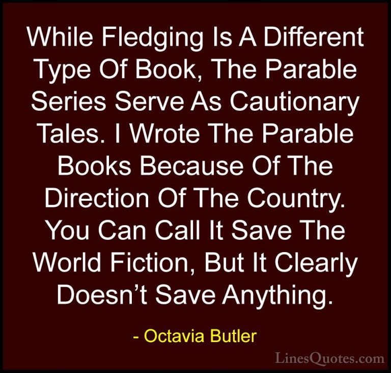 Octavia Butler Quotes (14) - While Fledging Is A Different Type O... - QuotesWhile Fledging Is A Different Type Of Book, The Parable Series Serve As Cautionary Tales. I Wrote The Parable Books Because Of The Direction Of The Country. You Can Call It Save The World Fiction, But It Clearly Doesn't Save Anything.