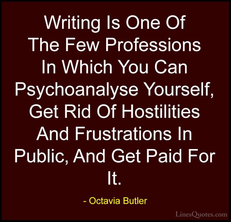 Octavia Butler Quotes (15) - Writing Is One Of The Few Profession... - QuotesWriting Is One Of The Few Professions In Which You Can Psychoanalyse Yourself, Get Rid Of Hostilities And Frustrations In Public, And Get Paid For It.