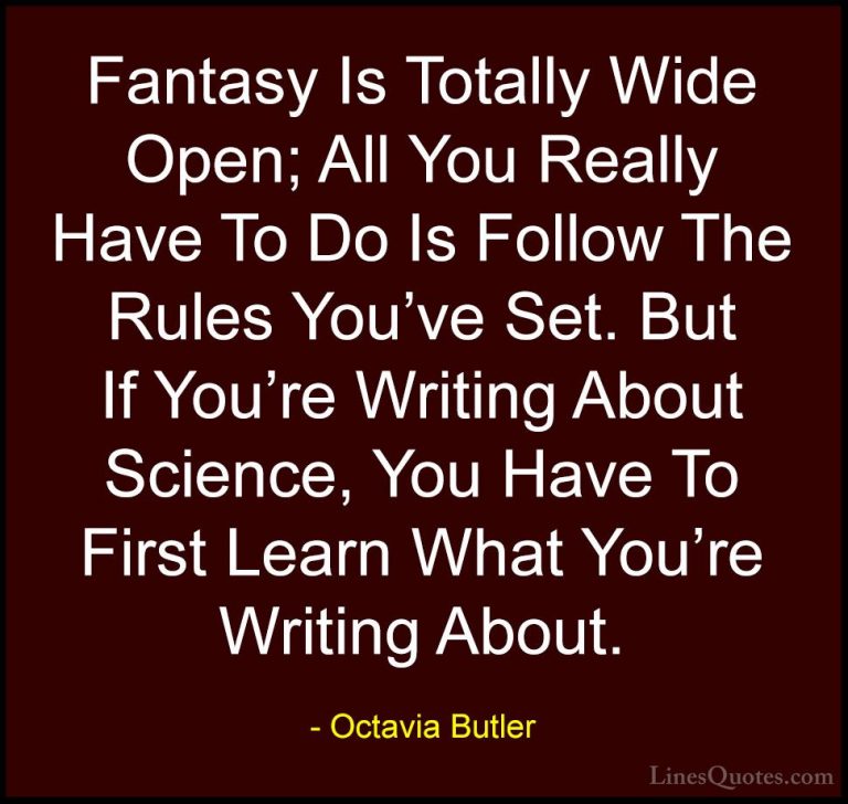Octavia Butler Quotes (17) - Fantasy Is Totally Wide Open; All Yo... - QuotesFantasy Is Totally Wide Open; All You Really Have To Do Is Follow The Rules You've Set. But If You're Writing About Science, You Have To First Learn What You're Writing About.