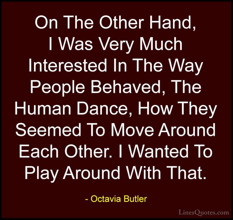 Octavia Butler Quotes (18) - On The Other Hand, I Was Very Much I... - QuotesOn The Other Hand, I Was Very Much Interested In The Way People Behaved, The Human Dance, How They Seemed To Move Around Each Other. I Wanted To Play Around With That.