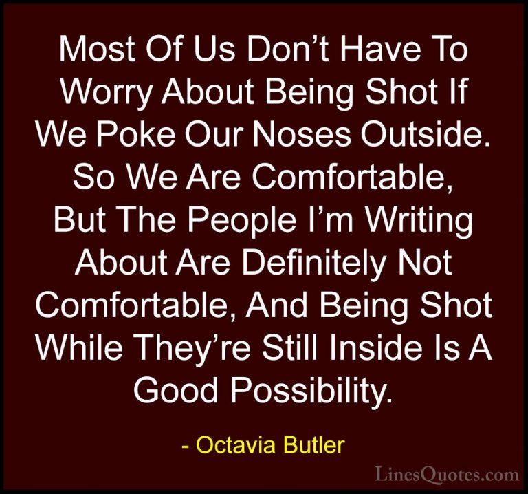 Octavia Butler Quotes (3) - Most Of Us Don't Have To Worry About ... - QuotesMost Of Us Don't Have To Worry About Being Shot If We Poke Our Noses Outside. So We Are Comfortable, But The People I'm Writing About Are Definitely Not Comfortable, And Being Shot While They're Still Inside Is A Good Possibility.
