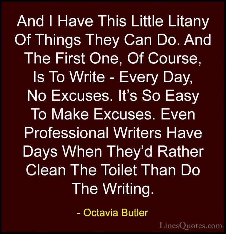 Octavia Butler Quotes (30) - And I Have This Little Litany Of Thi... - QuotesAnd I Have This Little Litany Of Things They Can Do. And The First One, Of Course, Is To Write - Every Day, No Excuses. It's So Easy To Make Excuses. Even Professional Writers Have Days When They'd Rather Clean The Toilet Than Do The Writing.