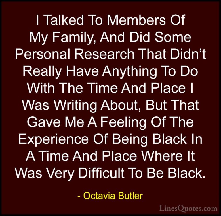 Octavia Butler Quotes (31) - I Talked To Members Of My Family, An... - QuotesI Talked To Members Of My Family, And Did Some Personal Research That Didn't Really Have Anything To Do With The Time And Place I Was Writing About, But That Gave Me A Feeling Of The Experience Of Being Black In A Time And Place Where It Was Very Difficult To Be Black.